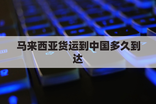 马来西亚货运到中国多久到达(马来西亚运输到中国的船要多长时间)