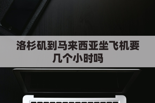 洛杉矶到马来西亚坐飞机要几个小时吗(马来西亚到洛杉矶需要多长时间)