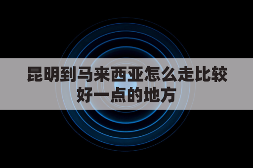 昆明到马来西亚怎么走比较好一点的地方(昆明到马来西亚物流)