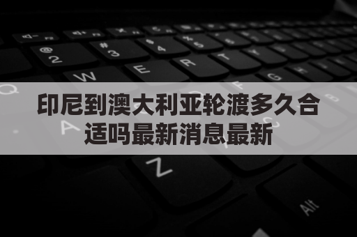 印尼到澳大利亚轮渡多久合适吗最新消息最新(印尼离澳洲最近的地方)