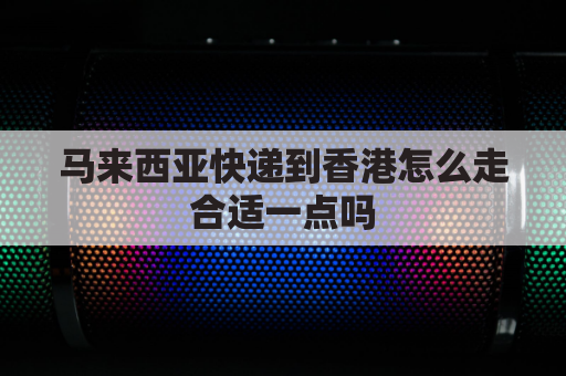 马来西亚快递到香港怎么走合适一点吗(马来西亚寄东西到香港要多久)