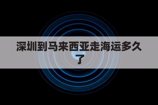 深圳到马来西亚走海运多久了(从深圳到马来西亚要多久)