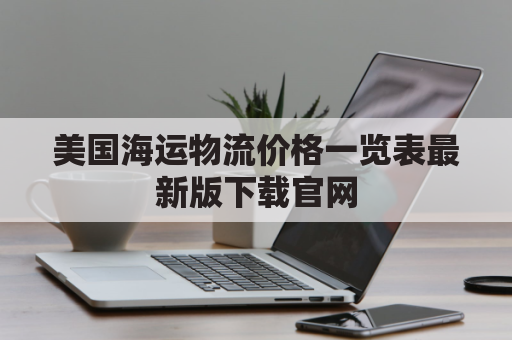 美国海运物流价格一览表最新版下载官网(美国海运物流查询)