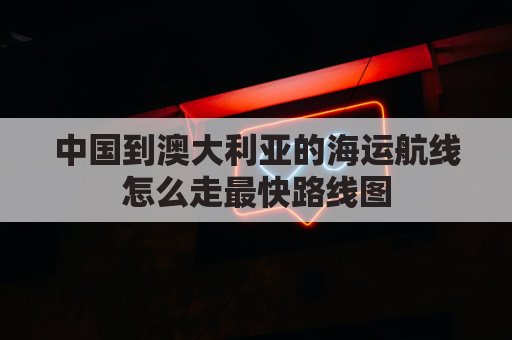 中国到澳大利亚的海运航线怎么走最快路线图(中国到澳大利亚的海运航线怎么走最快路线图片)