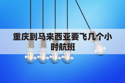 重庆到马来西亚要飞几个小时航班(重庆到马来西亚机票要多少钱)