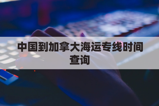 中国到加拿大海运专线时间查询(国内到加拿大海运包裹收费标准)