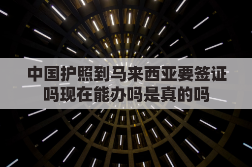 中国护照到马来西亚要签证吗现在能办吗是真的吗(中国护照去马来西亚需要签证吗)