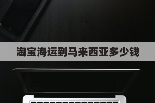 淘宝海运到马来西亚多少钱(淘宝国内到马来西亚快递要几天)