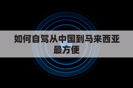 如何自驾从中国到马来西亚最方便(中国到马来西亚怎么去)