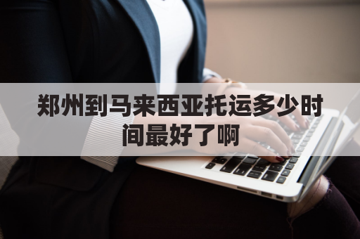 郑州到马来西亚托运多少时间最好了啊(郑州到马来西亚飞机几个小时)