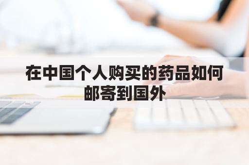 在中国个人购买的药品如何邮寄到国外(在中国个人购买的药品如何邮寄到国外去)