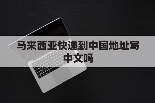 马来西亚快递到中国地址写中文吗(马来西亚寄快递文件到中国用什么快递)