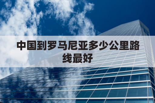 中国到罗马尼亚多少公里路线最好(中国距罗马尼亚多远)