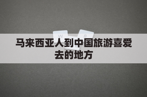 马来西亚人到中国旅游喜爱去的地方(马来西亚人到中国旅游喜爱去的地方是)