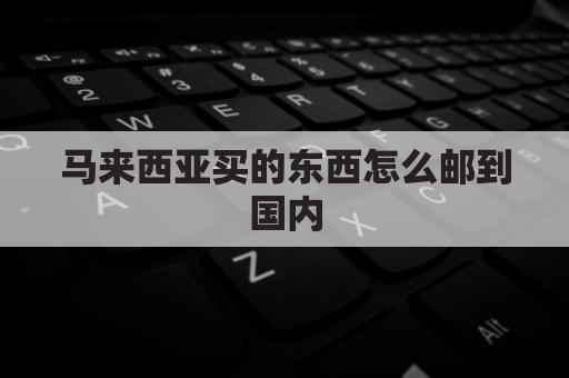 马来西亚买的东西怎么邮到国内(马来西亚直邮中国费用)