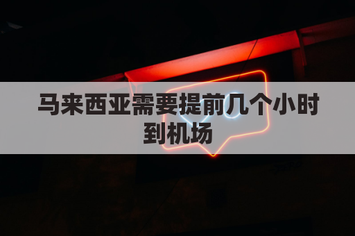 马来西亚需要提前几个小时到机场(马来西亚坐飞机要多久)