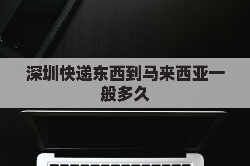 深圳快递东西到马来西亚一般多久(深圳快递东西到马来西亚一般多久能到)