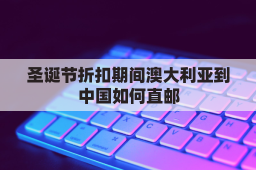 圣诞节折扣期间澳大利亚到中国如何直邮(澳大利亚邮寄到中国会被税吗)