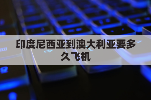 印度尼西亚到澳大利亚要多久飞机(印度尼西亚到澳大利亚要多久飞机时间)