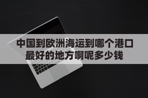 中国到欧洲海运到哪个港口最好的地方啊呢多少钱(中国到欧洲海运要多久)