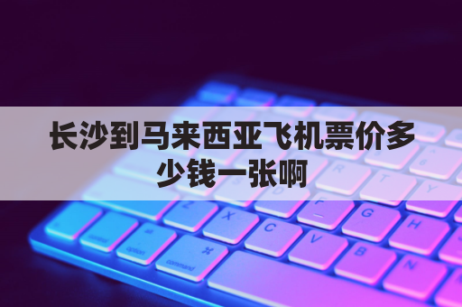 长沙到马来西亚飞机票价多少钱一张啊(湖南到马来西亚飞机票)