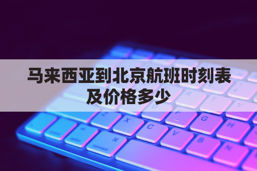 马来西亚到北京航班时刻表及价格多少(从马来西亚到北京的航班号)