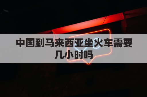 中国到马来西亚坐火车需要几小时吗(从中国到马来西亚)