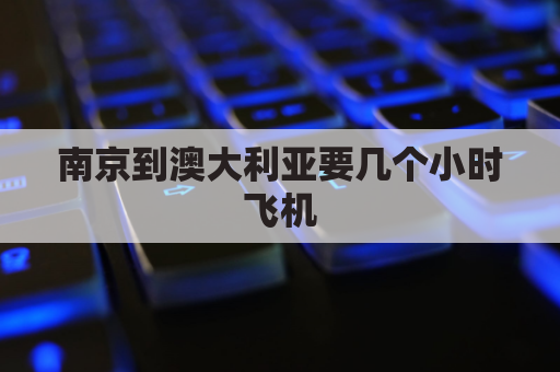 南京到澳大利亚要几个小时飞机(南京有到澳大利亚的飞机吗)