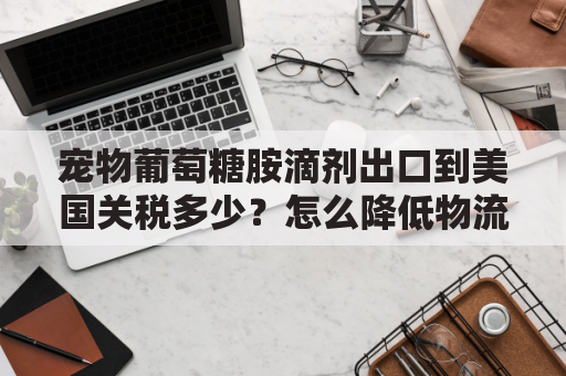 宠物葡萄糖胺滴剂出口到美国关税多少？怎么降低物流成本