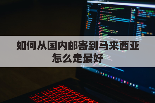 如何从国内邮寄到马来西亚怎么走最好(从中国寄快递到马来西亚怎么寄)