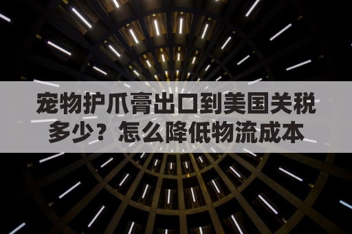 宠物护爪膏出口到美国关税多少？怎么降低物流成本