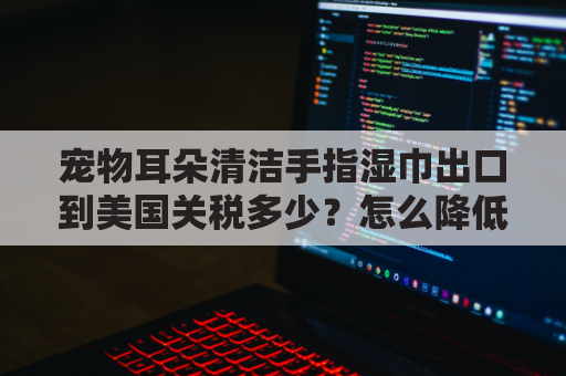 宠物耳朵清洁手指湿巾出口到美国关税多少？怎么降低物流成本