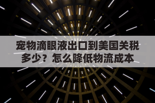 宠物滴眼液出口到美国关税多少？怎么降低物流成本