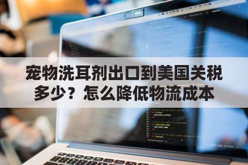 宠物洗耳剂出口到美国关税多少？怎么降低物流成本