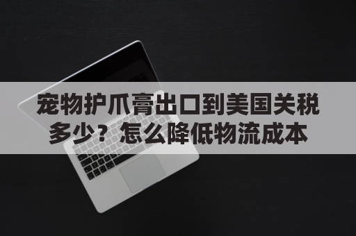 宠物护爪膏出口到美国关税多少？怎么降低物流成本