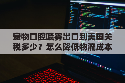 宠物口腔喷雾出口到美国关税多少？怎么降低物流成本