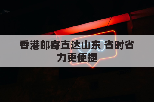 香港邮寄直达山东 省时省力更便捷