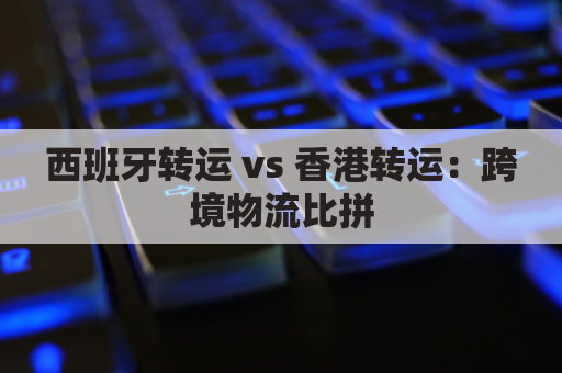 西班牙转运 vs 香港转运：跨境物流比拼