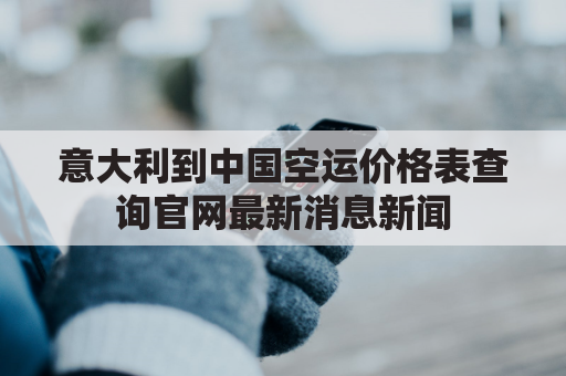 意大利到中国空运价格表查询官网最新消息新闻(意大利到中国空运时间)