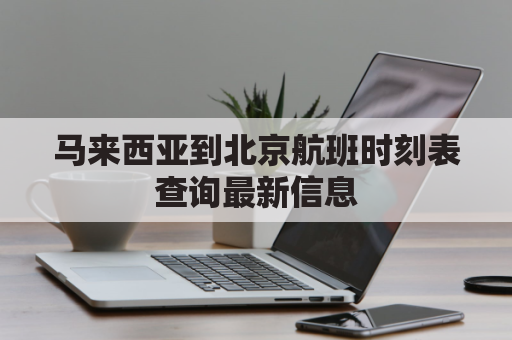 马来西亚到北京航班时刻表查询最新信息(马来西亚到北京飞机多长时间)