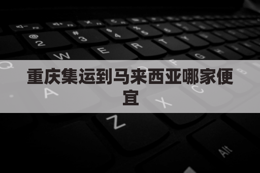 重庆集运到马来西亚哪家便宜(重庆到马来西亚的机票价格)