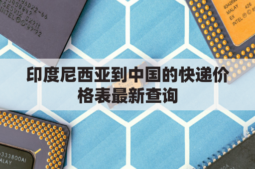 印度尼西亚到中国的快递价格表最新查询(印度尼西亚寄东西到中国多少钱)