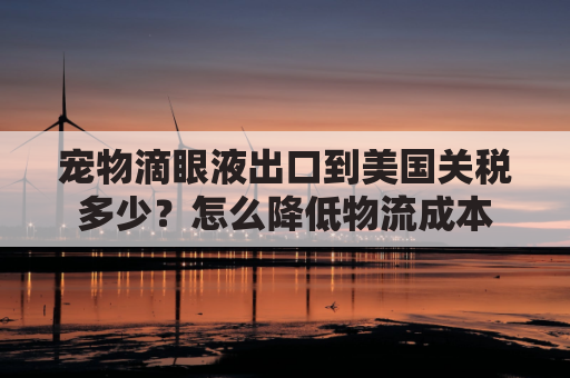 宠物滴眼液出口到美国关税多少？怎么降低物流成本