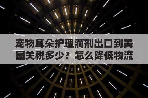 宠物耳朵护理滴剂出口到美国关税多少？怎么降低物流成本