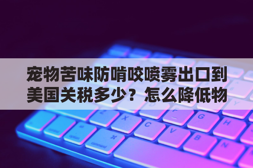 宠物苦味防啃咬喷雾出口到美国关税多少？怎么降低物流成本