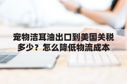 宠物洁耳油出口到美国关税多少？怎么降低物流成本