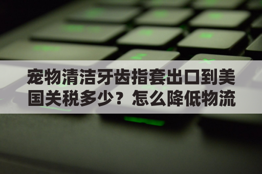 宠物清洁牙齿指套出口到美国关税多少？怎么降低物流成本