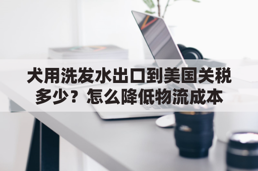 犬用洗发水出口到美国关税多少？怎么降低物流成本