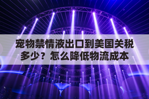 宠物禁情液出口到美国关税多少？怎么降低物流成本