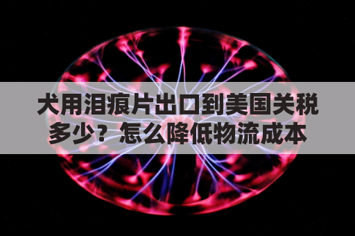犬用泪痕片出口到美国关税多少？怎么降低物流成本